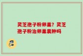 灵芝孢子粉卵巢？灵芝孢子粉治卵巢囊肿吗