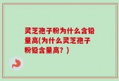 灵芝孢子粉为什么含铅量高(为什么灵芝孢子粉铅含量高？)