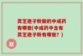 灵芝孢子粉做的中成药有哪些(中成药中含有灵芝孢子粉有哪些？)