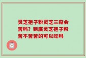 灵芝孢子粉灵芝三萜会苦吗？到底灵芝孢子粉苦不苦苦的可以吃吗