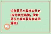 识别灵芝小程序叫什么(探寻灵芝奥秘，使用灵芝小程序获取真正的健康)