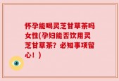 怀孕能喝灵芝甘草茶吗女性(孕妇能否饮用灵芝甘草茶？必知事项留心！)