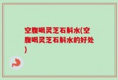 空腹喝灵芝石斛水(空腹喝灵芝石斛水的好处)