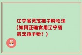 辽宁省灵芝孢子粉吃法(如何正确食用辽宁省灵芝孢子粉？)