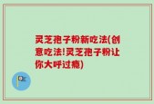 灵芝孢子粉新吃法(创意吃法!灵芝孢子粉让你大呼过瘾)