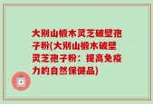 大别山椴木灵芝破壁孢子粉(大别山椴木破壁灵芝孢子粉：提高免疫力的自然保健品)
