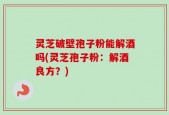 灵芝破壁孢子粉能解酒吗(灵芝孢子粉：解酒良方？)
