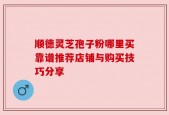 顺德灵芝孢子粉哪里买靠谱推荐店铺与购买技巧分享