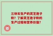 三块石生产的灵芝孢子粉？了解灵芝孢子粉的生产过程和营养价值？