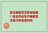 修正破壁灵芝粉和胶囊？修正药业生产破壁灵芝孢子粉是真的吗