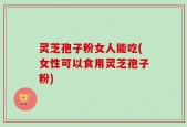 灵芝孢子粉女人能吃(女性可以食用灵芝孢子粉)