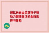 博亿长白山灵芝孢子粉助力健康生活的全新选择与体验