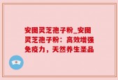 安图灵芝孢子粉_安图灵芝孢子粉：高效增强免疫力，天然养生圣品