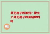灵芝孢子粉被罚？雷允上灵芝孢子粉是贴牌的吗