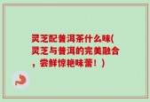 灵芝配普洱茶什么味(灵芝与普洱的完美融合，尝鲜惊艳味蕾！)