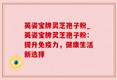 英姿宝牌灵芝孢子粉_英姿宝牌灵芝孢子粉：提升免疫力，健康生活新选择