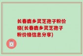 长春鹿乡灵芝孢子粉价格(长春鹿乡灵芝孢子粉价格信息分享)