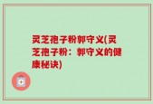 灵芝孢子粉郭守义(灵芝孢子粉：郭守义的健康秘诀)