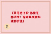 《灵芝孢子粉 孙桂芝林洪生：探索其关联与独特价值》
