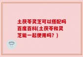 土茯苓灵芝可以搭配吗百度百科(土茯苓和灵芝能一起使用吗？)
