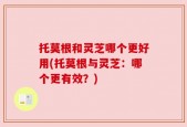 托莫根和灵芝哪个更好用(托莫根与灵芝：哪个更有效？)
