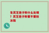 生灵芝孢子粉什么处理？灵芝孢子粉要不要放冰箱