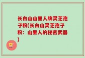 长白山山里人牌灵芝孢子粉(长白山灵芝孢子粉：山里人的秘密武器)