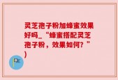 灵芝孢子粉加蜂蜜效果好吗_“蜂蜜搭配灵芝孢子粉，效果如何？”)