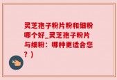灵芝孢子粉片粉和细粉哪个好_灵芝孢子粉片与细粉：哪种更适合您？)