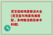 灵芝菇和鸡蛋做法大全(灵芝菇与鸡蛋完美搭配，多种做法教你拿手料理)