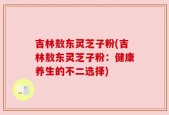 吉林敖东灵芝子粉(吉林敖东灵芝子粉：健康养生的不二选择)