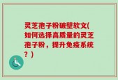 灵芝孢子粉破壁软文(如何选择高质量的灵芝孢子粉，提升免疫系统？)