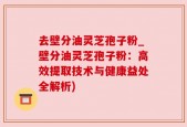 去壁分油灵芝孢子粉_壁分油灵芝孢子粉：高效提取技术与健康益处全解析)