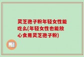 灵芝孢子粉年轻女性能吃么(年轻女性也能放心食用灵芝孢子粉)