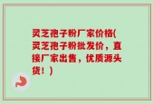 灵芝孢子粉厂家价格(灵芝孢子粉批发价，直接厂家出售，优质源头货！)
