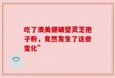 吃了澳美健破壁灵芝孢子粉，竟然发生了这些变化”