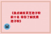 《盘点破皮灵芝孢子粉前十名 带你了解优质孢子粉》