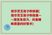 恒华灵芝孢子粉胶囊(恒华灵芝孢子粉胶囊——提高免疫力、改善睡眠质量的好帮手)