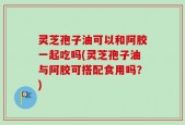 灵芝孢子油可以和阿胶一起吃吗(灵芝孢子油与阿胶可搭配食用吗？)