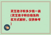灵芝孢子粉多少钱一袋(灵芝孢子粉价格及购买方式解析，仅供参考)
