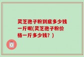 灵芝孢子粉到底多少钱一斤呢(灵芝孢子粉价格一斤多少钱？)