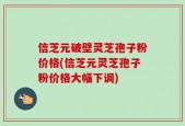 信芝元破壁灵芝孢子粉价格(信芝元灵芝孢子粉价格大幅下调)