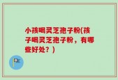 小孩喝灵芝孢子粉(孩子喝灵芝孢子粉，有哪些好处？)