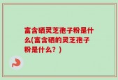 富含硒灵芝孢子粉是什么(富含硒的灵芝孢子粉是什么？)