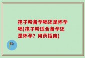 孢子粉备孕喝还是怀孕喝(孢子粉适合备孕还是怀孕？用药指南)