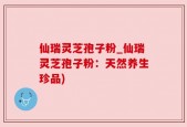 仙瑞灵芝孢子粉_仙瑞灵芝孢子粉：天然养生珍品)