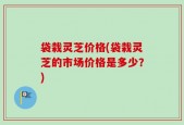 袋栽灵芝价格(袋栽灵芝的市场价格是多少？)