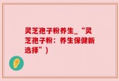 灵芝孢子粉养生_“灵芝孢子粉：养生保健新选择”)