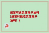感冒可食灵芝孢子油吗(感冒时能吃灵芝孢子油吗？)