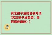 灵芝孢子油的包装方法(灵芝孢子油包装：如何保存最佳？)